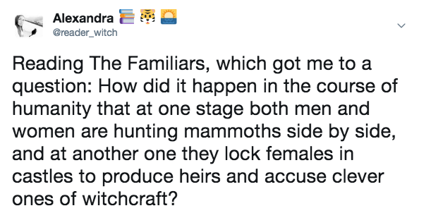 Twitter message that says: "Reading The Familiars, which got me to a question: How did it happen in the course of humanity that at one stage both men and women are hunting mammoths side by side, and at another one they lock females in castles to produce heirs and accuse clever ones of witchcraft?"
